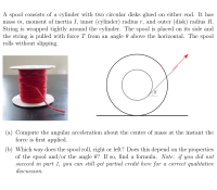 A spool consists of a cylinder with two circular disks glued on either end. It has
mass m, moment of inertia I, inner (cylinder) radius r, and outer (disk) radius R.
String is wrapped tightly around the cylinder. The spool is placed on its side and
the string is pulled with force T from an angle 0 above the horizontal. The spool
rolls without slipping.
(a) Compute the angular acceleration about the center of mass at the instant the
force is first applied.
(b) Which way does the spool roll, right or left? Does this depend on the properties
of the spool and/or the angle 0? If so, find a formula. Note: if you did not
succeed in part 1, you can still get partial credit here for a correct qualitative
discussion.
