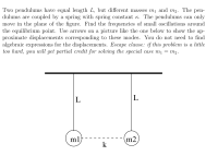 Two pendulums have equal length L, but different masses mị and m2. The pen-
dulums are coupled by a spring with spring constant K. The pendulums can only
move in the plane of the figure. Find the frequencies of small oscillations around
the equilibrium point. Use arrows on a picture like the one below to show the ap-
proximate displacements corresponding to these modes. You do not need to find
algebraic expressions for the displacements. Escape clause: if this problem is a little
too hard, you will get partial credit for solving the special case mı = m2.
L
|L
ml
m2
k
