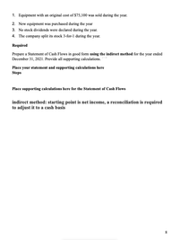 1. Equipment with an original cost of $75,100 was sold during the year.
2. New equipment was purchased during the year
3. No stock dividends were declared during the year.
4. The company split its stock 3-for-1 during the year.
Required
Prepare a Statement of Cash Flows in good form using the indirect method for the year ended
December 31, 2021. Provide all supporting calculations.
Place your statement and supporting caleulations here
Steps
Place supporting calculations here for the Statement of Cash Flows
indirect method: starting point is net income, a reconciliation is required
to adjust it to a cash basis
