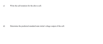 c)
d)
Write the cell notation for the above cell.
Determine the predicted standard state initial voltage output of the cell.