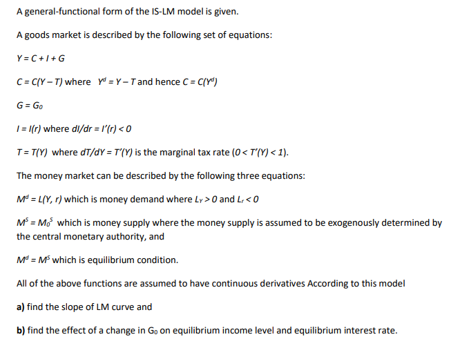 A general-functional form of the IS-LM model is given.
A goods market is described by the following set of equations:
Y = C+1+G
C= C(Y – T) where yo = Y – T and hence C = C(Yª)
G = Go
| = [(r) where dl/dr = l'(r) < 0
T= T(Y) where dT/dY = T'(Y) is the marginal tax rate (0< T(Y) < 1).
The money market can be described by the following three equations:
M = L(Y, r) which is money demand where Ly >0 and L, < 0
M = Mo which is money supply where the money supply is assumed to be exogenously determined by
the central monetary authority, and
M = M which is equilibrium condition.
All of the above functions are assumed to have continuous derivatives According to this model
a) find the slope of LM curve and
b) find the effect of a change in Go on equilibrium income level and equilibrium interest rate.
