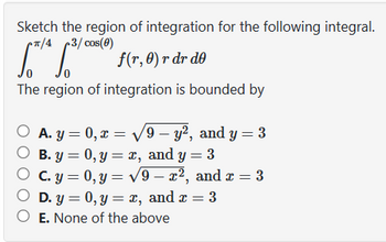 Sketch the region of integration for the following integral.
*π/4 3/cos(0)
[*¹* 1.³¹
f(r, 0) r dr de
The region of integration is bounded by
O A. y=0, x= √√√√9 - y², and y = 3
B. y = 0, y = x, and y = 3
O
c. y = 0, y = √9-x², and x = 3
O D. y = 0, y = x, and x = 3
O E. None of the above