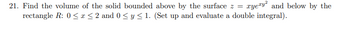 **Problem 21: Volume of a Solid Using Double Integrals**

**Objective:** 
Calculate the volume of the solid bounded above by the surface defined by the equation \( z = xye^{xy^2} \) and below by a rectangular region in the xy-plane.

**Given Parameters:**
- Surface function: \( z = xye^{xy^2} \)
- Rectangular region \( R \): 
  - \( 0 \leq x \leq 2 \)
  - \( 0 \leq y \leq 1 \)

**Instructions:**
To find the volume of the solid, set up and evaluate a double integral over the region \( R \). The integral will be of the form:
\[
\int_0^2 \int_0^1 xye^{xy^2} \, dy \, dx
\]

**Approach:**
1. **Set Up the Double Integral:** 
   - Identify the limits of integration for \( x \) and \( y \) based on the given rectangle \( R \).
   - Write out the integral for \( z = xye^{xy^2} \) over this region.

2. **Evaluate the Integral:**
   - Compute the inner integral with respect to \( y \) while treating \( x \) as a constant.
   - Compute the resulting outer integral with respect to \( x \).

This process will yield the volume of the solid within the specified boundaries. Make use of integration techniques such as substitution or integration by parts if necessary.