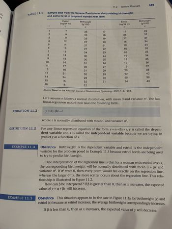 the
ed.
11.2
General Concepts
459
TABLE 11.1
Sample data from the Greene-Touchstone study relating birthweight
and estriol level in pregnant women near term
Estriol
Birthweight
(mg/24 hr)
(g/100)
Estriol
(mg/24 hr)
Birthweight
(g/100)
X;
Y₁
Xi
Yi
2
12
7
25
17
17
32
9
25
18
25
32
3
9
25
19
27
34
4
12
27
20
15
34
5
14
27
21
15
34
6
16
27
22
15
35
7
16
24
23
16
35
8
14
30
24
19
34
9
16
30
25
18
35
10
16
31
26
17
36
11
17
30
27
18
37
12
19
31
28
20
38
13
21
30
29
22
40
14
24
28
30
25
39
15
15
32
31
24
43
16
16
32
EQUATION 11.2
DEFINITION 11.2
EXAMPLE 11.4
EXAMPLE 11.5
Source: Based on the American Journal of Obstetrics and Gynecology, 85(1), 1-9, 1963.
Let's assume e follows a normal distribution, with mean 0 and variance o². The full
linear-regression model then takes the following form:
y = a+ẞx+e
where e is normally distributed with mean 0 and variance σ².
For any linear-regression equation of the form y=a+ẞx+e, y is called the depen-
dent variable and x is called the independent variable because we are trying to
predict y as a function of x.
Obstetrics Birthweight is the dependent variable and estriol is the independent
variable for the problem posed in Example 11.3 because estriol levels are being used
to try to predict birthweight.
One interpretation of the regression line is that for a woman with estriol level x,
the corresponding birthweight will be normally distributed with mean a + ẞx and
variance o². If σ2 were 0, then every point would fall exactly on the regression line,
whereas the larger o² is, the more scatter occurs about the regression line. This rela-
tionship is illustrated in Figure 11.2.
How can ẞ be interpreted? If ẞ is greater than 0, then as x increases, the expected
value of y = a + ẞx will increase.
Obstetrics This situation appears to be the case in Figure 11.3a for birthweight (y) and
estriol (x) because as estriol increases, the average birthweight correspondingly increases.
If ẞ is less than 0, then as x increases, the expected value of y will decrease.