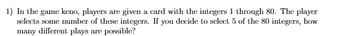 1) In the game keno, players are given a card with the integers 1 through 80. The player
selects some number of these integers. If you decide to select 5 of the 80 integers, how
many different plays are possible?