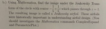 b.) Using Mathematica, find the image under the Joukowsky Trans-
1 1
5
form of the circle with center-+-i which passes through z = 1.
The resulting image is called a Joukowsky airfoil. These airfoils
were historically important in understanding airfoil design. (You
should investigate the Mathematica commands ComplexExpand
and ParametricPlot.)