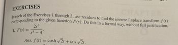 EXERCISES
In each of the Exercises 1 through 3, use residues to find the inverse Laplace transform f (t)
corresponding to the given function F(s). Do this in a formal way, without full justification,
1. F(s) =
253
$4 - 4
S
Ans. f (t) = cosh √√2t+ cos √√√2t.