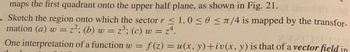 maps the first quadrant onto the upper half plane, as shown in Fig. 21.
. Sketch the region onto which the sector r ≤ 1,0 ≤ 0 ≤ /4 is mapped by the transfor-
mation (a) w = z²; (b) w
z²; (b) w = z³; (c) w = z².
of a vector fie
One interpretation of a function w = f(z) = u(x, y) +iv(x, y) is that of a vector field in