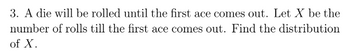 3. A die will be rolled until the first ace comes out. Let X be the
number of rolls till the first ace comes out. Find the distribution
of X.