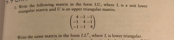 7.5
1. Write the following matrix in the form LU, where L is a unit lower
triangular matrix and U is an upper triangular matrix:
4-1-1
4-1
-1-1 4,
Write the same matrix in the form LLT, where L is lower triangular.