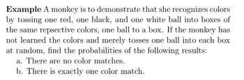 Example A monkey is to demonstrate that she recognizes colors
by tossing one red, one black, and one white ball into boxes of
the same repsective colors, one ball to a box. If the monkey has
not learned the colors and merely tosses one ball into each box
at random, find the probabilities of the following results:
a. There are no color matches.
b. There is exactly one color match.