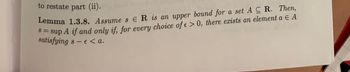 to restate part (ii).
Lemma 1.3.8. Assume s ER is an upper bound for a set A CR. Then,
sup A if and only if, for every choice of e> 0, there exists an element a Є A
satisfying s - € < a.