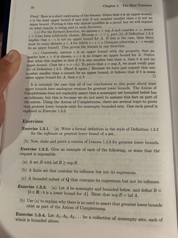 18
Chapter 1. The Real Numbers
Proof. Here is a short rephrasing of the lemma: Given that s is an upper bound,
s is the least upper bound if and only if any number smaller than s is not an
upper bound. Putting it this way almost qualifies as a proof, but we will expand
on what exactly is being said in each direction.
() For the forward direction, we assume s = sup A and consider s-e, where
€ > 0 has been arbitrarily chosen. Because s-e<s, part (ii) of Definition 1.3.2
implies that s-e is not an upper bound for A. If this is the case, then there
must be some element a Є A for which s-e <a (because otherwise 8 - € would
be an upper bound). This proves the lemma in one direction.
(<) Conversely, assume s is an upper bound with the property that no
matter how € > 0 is chosen, s-e is no longer an upper bound for A. Notice
that what this implies is that if b is any number less than s, then b is not an
upper bound. (Just let e = s-b.) To prove that s = sup A, we must verify part
(ii) of Definition 1.3.2. (Read it again.) Because we have just argued that any
number smaller than s cannot be an upper bound, it follows that if b is some
other upper bound for A, then s <b.
It is certainly the case that all of our conclusions to this point about least
upper bounds have analogous versions for greatest lower bounds. The Axiom of
Completeness does not explicitly assert that a nonempty set bounded below has
an infimum, but this is because we do not need to assume this fact as part of
the axiom. Using the Axiom of Completeness, there are several ways to prove
that greatest lower bounds exist for nonempty bounded sets. One such proof is
explored in Exercise 1.3.3.
Exercises
D9D
Exercise 1.3.1. (a) Write a formal definition in the style of Definition 1.3.2
for the infimum or greatest lower bound of a set.
(b) Now, state and prove a version of Lemma 1.3.8 for greatest lower bounds.
Exercise 1.3.2. Give an example of each of the following, or state that the
request is impossible.
(a) A set B with inf B > sup B.
(b) A finite set that contains its infimum but not its supremum.
(c) A bounded subset of Q that contains its supremum but not its infimum.
Exercise 1.3.3. (a) Let A be nonempty and bounded below, and define B =
{bЄR: b is a lower bound for A}. Show that sup B = inf A.
(b) Use (a) to explain why there is no need to assert that greatest lower bounds
exist as part of the Axiom of Completeness.
Exercise 1.3.4. Let A1, A2, A3,... be a collection of nonempty sets, each of
which is bounded above.