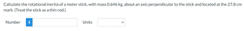 Calculate the rotational inertia of a meter stick, with mass 0.646 kg, about an axis perpendicular to the stick and located at the 27.8 cm
mark. (Treat the stick as a thin rod.)
Number
i
Units
