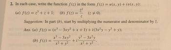 2. In each case, write the function f(z) in the form f(z) = u(x, y) + iv(x, y):
7.²
(a) f(z) = z³ +z+1; (b) f(z) =
(z = 0).
Z
Suggestion: In part (b), start by multiplying the numerator and denominator by z.
Ans. (a) f(z) = (x³ - 3xy² + x + 1) +i (3x²y - y³ + y);
x³ - 3xy²y³ - 3x²y
3
+i
x² + y²
x² + y²
(b) f(z) =