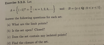 Exercise 3.2.2. Let
2
older a emis de gozamenon
A = {(−1)" + ½ ½ : n = 1,2,3,.
-
n
2, 3,...}
and
B = {xQ: 0 < x < 1}.
Answer the following questions for each set:
(a) What are the limit points?
(b) Is the set open? Closed?
(c) Does the set contain any isolated points?
(d) Find the closure of the set.
8.8.8 esio