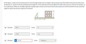 In the figure, a ball is thrown leftward from the left edge of the roof, at height h above the ground. The ball hits the ground 1.60 s later,
at distance d = 26.0 m from the building and at angle 0 = 67.0° with the horizontal. (a) Find h. (Hint: One way is to reverse the motion, as
if on videotape.) What are the (b) magnitude and (c) angle relative to the horizontal of the velocity at which the ball is thrown (positive
angle for above horizontal, negative for below)?
(a) Number 48.71
(b) Number 27.84
(c) Number i 54.28
Units m
Units
Units
m/s
° (degrees)