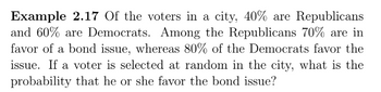 Example 2.17 Of the voters in a city, 40% are Republicans
and 60% are Democrats. Among the Republicans 70% are in
favor of a bond issue, whereas 80% of the Democrats favor the
issue. If a voter is selected at random in the city, what is the
probability that he or she favor the bond issue?