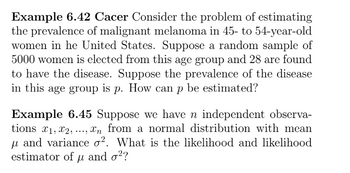 Example 6.42 Cacer Consider the problem of estimating
the prevalence of malignant melanoma in 45- to 54-year-old
women in he United States. Suppose a random sample of
5000 women is elected from this age group and 28 are found
to have the disease. Suppose the prevalence of the disease
in this age group is p. How can p be estimated?
Example 6.45 Suppose we have n independent observa-
tions x1, x2,, xn from a normal distribution with mean
μ and variance o². What is the likelihood and likelihood
estimator of μ and σ²?