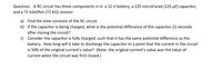 Question: A RC circuit has three components in it: a 12 V battery, a 225 microFarad (225 µF) capacitor,
and a 72 kiloOhm (72 k2) resistor.
a) Find the time constant of the RC circuit.
b) If the capacitor is being charged, what is the potential difference of the capacitor 22 seconds
after closing the circuit?
c) Consider the capacitor is fully charged, such that it has the same potential difference as the
battery. How long will it take to discharge the capacitor to a point that the current in the circuit
is 50% of the original current's value? (Note: the original current's value was the value of
current when the circuit was first closed.)
