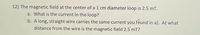 12) The magnetic field at the center of a 1 cm diameter loop is 2.5 mT.
a. What is the current in the loop?
b. A long, straight wire carries the same current you feund in a). At what
distance from the wire is the magnetic field 2.5'mT?
