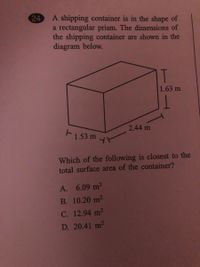 24
A shipping container is in the shape of
a rectangular prism. The dimensions of
the shipping container are shown in the
diagram below.
T
1.63 m
2.44 m
1.53 m
Which of the following is closest to the
total surface area of the container?
A. 6.09 m2
B. 10.20 m2
C. 12.94 m2
D. 20.41 m2
