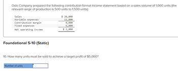 Oslo Company prepared the following contribution format income statement based on a sales volume of 1,000 units (the
relevant range of production is 500 units to 1,500 units):
Sales
Variable expenses
Contribution margin
Fixed expenses
Net operating income
Foundational 5-10 (Static)
$ 20,000
12,000
Number of units
8,000
6,000
$ 2,000
10. How many units must be sold to achieve a target profit of $5,000?