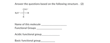 Answer the questions based on the following structure. (2)
COO-
H3N+ ―C-H
R
Name of this molecule
Functional Groups
Acidic functional group_
Basic functional group_