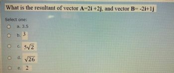 What is the resultant of vector A=2i +2j, and vector B= -2i+lj
Select one:
a. 3.5
O b. 3
C. 5√2
O d. √26
e. 2