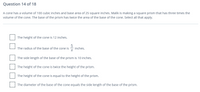 Question 14 of 18
A cone has a volume of 100 cubic inches and base area of 25 square inches. Malik is making a square prism that has three times the
volume of the cone. The base of the prism has twice the area of the base of the cone. Select all that apply.
The height of the cone is 12 inches.
5
inches.
The radius of the base of the cone is
The side length of the base of the prism is 10 inches.
The height of the cone is twice the height of the prism.
The height of the cone is equal to the height of the prism.
The diameter of the base of the cone equals the side length of the base of the prism.
