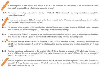 A woman pushes a lawn mower with a force of 80 N. If the handle of the lawn mower is 40° above the horizontal,
how much downward force is being exerted on the ground?
2.9. An airplane is heading northeast at a velocity of 550 km/h. What is the northward component of its velocity? The
eastward component?
2.10 A boat heads northwest at 20 km/h in a river that flows east at 6 km/h. What are the magnitude and direction of the
boat's velocity relative to the earth's surface?
2.11. An airplane whose velocity is 120 km/h has just taken off from a runway. A car driving at 100 km/h on the runway is
able to remain just below the airplane. At what angle is the airplane climbing?
2.12. A boat moving at 36 km/h is crossing a river in which the current is flowing at 12 km/h. In what direction should the
boat head if it is to reach a point on the other side of the river directly opposite its starting point?
2.13. An airplane flies 400 km west from city A to city B, then 300 km northwest to city C, and finally 100 km north to
city D. How far it is from city A to city D? In what direction must the airplane head to return directly to city A from
city D?
2.14. Find the magnitude and direction of the resultant of a 5-N force that acts at an angle of 37° clockwise from the +x
axis, a 3-N force that acts at an angle of 180° clockwise from the +x axis, and a 7-N force that acts at an angle of
225° clockwise from the +x axis.
2.1
Find the magnitude and direction of the resultant of a 60-N force that acts at an angle of 45° clockwise from the +y
axis, a 20-N force that acts at an angle of 90° clockwise from the +y axis, and a 40-N force that acts at an angle of
300° clockwise from the +y axis.