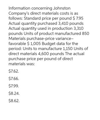 Information concerning Johnston
Company's direct materials costs is as
follows: Standard price per pound $7.95
Actual quantity purchased 3,410 pounds
Actual quantity used in production 3,310
pounds Units of product manufactured 850
Materials purchase-price variance-
favorable $ 1,005 Budget data for the
period: Units to manufacture 1,150 Units of
direct materials 4,600 pounds The actual
purchase price per pound of direct
materials was:
$7.62.
$7.66.
$7.99.
$8.24.
$8.62.