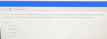 Question 15 Not yet answered
Smith Company purchases $60,000 of inventory during the period and sells $18,000 of it for $30,000. Beginning of the period
inventory was $3,000. What is the company's inventory balance to be reported on its balance sheet at year end?
Select one:
O a. $18,000
b. $3,000
c. $2,000
O d. $45,000