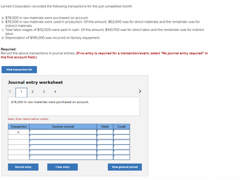 Larned Corporation recorded the following transactions for the just completed month.
a. $78,000 in raw materials were purchased on account.
b. $76,000 in raw materials were used in production. Of this amount, $62,000 was for direct materials and the remainder was for
indirect materials.
c. Total labor wages of $112,500 were paid in cash. Of this amount, $100,700 was for direct labor and the remainder was for indirect
labor.
d. Depreciation of $195,000 was incurred on factory equipment.
Required:
Record the above transactions in journal entries. (If no entry is required for a transaction/event, select "No journal entry required" in
the first account field.)
View transaction list
Journal entry worksheet
1
2
$78,000 in raw materials were purchased on account.
Transaction
a
Note: Enter debits before credits.
3 4
Record entry
General Journal
Clear entry
Debit
Credit
View general journal
>