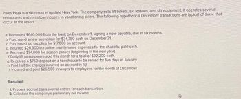 Pikes Peak is a ski resort in upstate New York. The company sells lift tickets, ski lessons, and ski equipment. It operates several
restaurants and rents townhouses to vacationing skiers. The following hypothetical December transactions are typical of those that
occur at the resort.
a Borrowed $640,000 from the bank on December 1, signing a note payable, due in six months.
b. Purchased a new snowplow for $34,750 cash on December 31.
c. Purchased ski supplies for $17,800 on account.
d. Incurred $26,900 in routine maintenance expenses for the chairlifts; paid cash.
e. Received $74,000 for season passes (beginning in the new year).
f. Daily lift passes were sold this month for a total of $92,200 cash.
g. Received a $750 deposit on a townhouse to be rented for five days in January.
h. Paid half the charges incurred on account in (c)
Incurred and paid $26,500 in wages to employees for the month of December.
Required:
1. Prepare accrual basis journal entries for each transaction..
2. Calculate the company's preliminary net income.