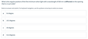 What is the angular position of the first minimum when light with a wavelength of 500 nm is diffracted on the opening
that is 1.5 μm wide?
Select an answer and submit. For keyboard navigation, use the up/down arrow keys to select an answer.
a
9.6 degres
b
19.5 degrees
с
30 degrees
41.8 degrees