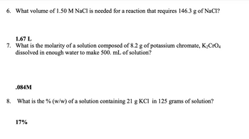 6. What volume of 1.50 M NaCl is needed for a reaction that requires 146.3 g of NaCl?
1.67 L
7. What is the molarity of a solution composed of 8.2 g of potassium chromate, K₂CrO4
dissolved in enough water to make 500. mL of solution?
8.
.084M
What is the % (w/w) of a solution containing 21 g KCl in 125 grams of solution?
17%