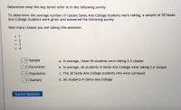 Determine what the key terms refer to in the following survey.
To determine the average number of classes Santa Ana College students were taking, a sample of 30 Santa
Ana College students were given and answered the following survey.
How many classes you are taking this semester.
o 1
o 2
o 3
o 4
Sample
a. In average, those 30 students were taking 2.5 classes
Parameter
b. In average, all students in Santa Ana College were taking 2.6 classes
Population
c. The 30 Santa Ana College students who were surveyed
Statistic
d. All students in Santa Ana College
