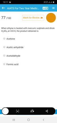 10:11 M
Vo) LTE
LTE1 1 llull
E AIATS For Two Year Medic...
77/180
Mark for Review
When ethyne is heated with mercuric sulphate and dilute
H2SO4 at 333 K, the product obtained is
Acetone
Acetic anhydride
Acetaldehyde
Formic acid
II
II
