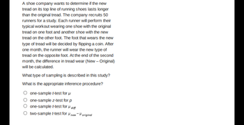 A shoe company wants to determine if the new
tread on its top line of running shoes lasts longer
than the original tread. The company recruits 50
runners for a study. Each runner will perform their
typical workout wearing one shoe with the original
tread on one foot and another shoe with the new
tread on the other foot. The foot that wears the new
type of tread will be decided by flipping a coin. After
one month, the runner will wear the new type of
tread on the opposite foot. At the end of the second
month, the difference in tread wear (New - Original)
will be calculated.
What type of sampling is described in this study?
What is the appropriate inference procedure?
one-sample t-test for μ
one-sample z-test for p
one-sample t-test for diff
two-sample t-test for new original