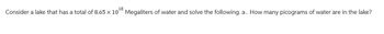 18
Consider a lake that has a total of 8.65 x 10° Megaliters of water and solve the following. a. How many picograms of water are in the lake?