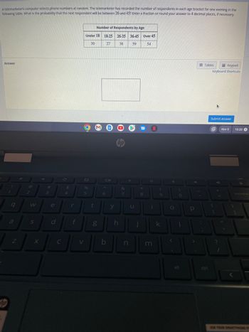 A telemarketer's computer selects phone numbers at random. The telemarketer has recorded the number of respondents in each age bracket for one evening in the
following table. What is the probability that the next respondent will be between 26 and 45? Enter a fraction or round your answer to 4 decimal places, if necessary.
Answer
1
9
a
Z
2
W
S
→
#
3
e
d
C
C
$
4
r
f
V
Under 18 18-25
30
27
O
%
5
Number of Respondents by Age
26-35 36-45
38
59
t
g
Oll
6
b
y
hp
h
&
7
n
u
Over 45
54
I
*
8
N
O
i
m
(
9
k
4
O
T
)
0
1
alt
4
Р
;
Tables
Keypad
Keyboard Shortcuts
Submit Answer
{
[
+
?
=
Nov 5
11
1
10:20 S
backspac
USA YOUR SMARTONG