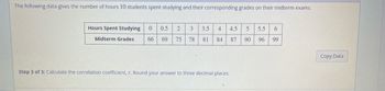 The following data gives the number of hours 10 students spent studying and their corresponding grades on their midterm exams.
Hours Spent Studying 0 0.5 2 3
Midterm Grades 66 69 75 78 81 84 87
3.5 4 4.5 5 5.5 6
90 96
99
Step 3 of 3: Calculate the correlation coefficient, r. Round your answer to three decimal places.
Copy Data