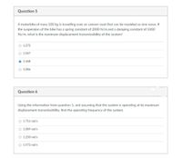 Question 5
A motorbike of mass 500 kg is travelling over an uneven road that can be modeled as sine wave. If
the suspension of the bike has a spring constant of 2000 N/m and a damping constant of 1000
Ns/m, what is the maximum displacement transmissibility of the system?
O 1.272
O 1.047
O 1.468
O 1.086
Question 6
Using the information from question 5, and assuming that the system is operating at its maximum
displacement transmissibility. find the operating frequency of the system.
O 1.711 rad/s
O 1.089 rad/s
O 1.250 rad/s
O 1.572 rad/s
