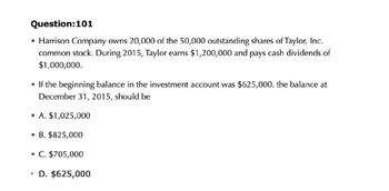 Question:101
• Harrison Company owns 20,000 of the 50,000 outstanding shares of Taylor, Inc.
common stock. During 2015, Taylor earns $1,200,000 and pays cash dividends of
$1,000,000.
• If the beginning balance in the investment account was $625,000. the balance at
December 31, 2015, should be
⚫A. $1,025,000
⚫ B. $825,000
• C. $705,000
•
D. $625,000