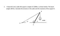 A beam BC and a cable AB support a weight of 1200lbs. as shown below. The beam
weighs 300 lbs. Calculate the tensions in the cable and the reactions of the support C.
B
12,000lb
30
45
A
