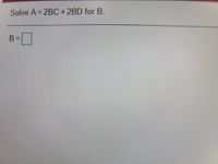 **Algebra Problem: Solving for B**

**Problem Statement:**
Solve the equation \( A = 2BC + 2BD \) for the variable \( B \).

**Solution Framework:**

To solve for \( B \), follow these steps:

1. **Factor out \( B \) from the equation:**
   \[
   A = 2B(C + D)
   \]

2. **Divide both sides of the equation by \( 2(C + D) \) to isolate \( B \):**
   \[
   B = \frac{A}{2(C + D)}
   \]

Place your solution for \( B \) within the box provided:

\[ B = \boxed{\frac{A}{2(C + D)}} \]

This method helps simplify the equation and solve for the desired variable.