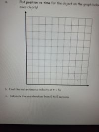 Plot position vs time for the object on the graph below
axes clearly!
a.
b. Find the instantaneous velocity at t = 5s
Calculate the acceleration from 0 to 5 seconds.
