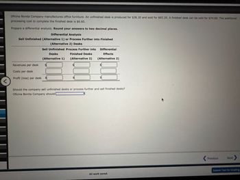 <
Oficina Bonita Company manufactures office furniture. An unfinished desk is produced for $36.30 and sold for $65.20. A finished desk can be sold for $74.00. The additional
processing cost to complete the finished desk is $6.60.
Prepare a differential analysis. Round your answers to two decimal places.
Differential Analysis
Sell Unfinished (Alternative 1) or Process Further into Finished
(Alternative 2) Desks
Sell Unfinished Process Further into
Differential
Desks
(Alternative 1)
Finished Desks
(Alternative 2)
Effects
(Alternative 2)
Revenues per desk
$
Costs per desk
Profit (loss) per desk
$
Should the company sell unfinished desks or process further and sell finished desks?
Oficina Bonita Company should
All work saved.
Previous
Next >
Submit Test for Grading