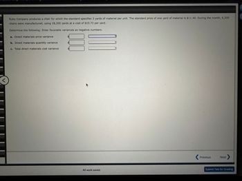 Ruby Company produces a chair for which the standard specifies 3 yards of material per unit. The standard price of one yard of material is $11.40. During the month, 6,200
chairs were manufactured, using 18,200 yards at a cost of $10.72 per yard.
Determine the following: Enter favorable variances as negative numbers.
a. Direct materials price variance
b. Direct materials quantity variance
c. Total direct materials cost variance
k
All work saved.
< Previous
Next >
Submit Test for Grading